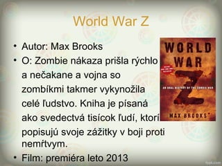 World War Z
• Autor: Max Brooks
• O: Zombie nákaza prišla rýchlo
a nečakane a vojna so
zombíkmi takmer vykynožila
celé ľudstvo. Kniha je písaná
ako svedectvá tisícok ľudí, ktorí
popisujú svoje zážitky v boji proti
nemŕtvym.
• Film: premiéra leto 2013
 