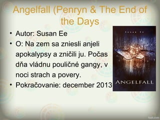 Angelfall (Penryn & The End of
the Days
• Autor: Susan Ee
• O: Na zem sa zniesli anjeli
apokalypsy a zničili ju. Počas
dňa vládnu pouličné gangy, v
noci strach a povery.
• Pokračovanie: december 2013
 