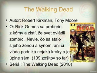 The Walking Dead
• Autor: Robert Kirkman, Tony Moore
• O: Rick Grimes sa preberie
z kómy a zistí, že svet ovládli
zombíci. Nevie, čo sa stalo
s jeho ženou a synom, ani či
vláda podniká nejaká kroky a je
úplne sám. (109 zošitov so far)
• Seriál: The Walking Dead (2010)
 