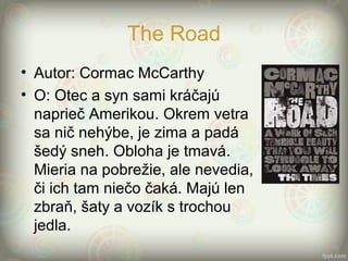 The Road
• Autor: Cormac McCarthy
• O: Otec a syn sami kráčajú
naprieč Amerikou. Okrem vetra
sa nič nehýbe, je zima a padá
šedý sneh. Obloha je tmavá.
Mieria na pobrežie, ale nevedia,
či ich tam niečo čaká. Majú len
zbraň, šaty a vozík s trochou
jedla.
 
