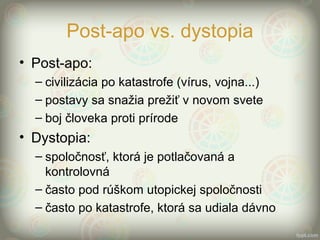 Post-apo vs. dystopia
• Post-apo:
– civilizácia po katastrofe (vírus, vojna...)
– postavy sa snažia prežiť v novom svete
– boj človeka proti prírode
• Dystopia:
– spoločnosť, ktorá je potlačovaná a
kontrolovná
– často pod rúškom utopickej spoločnosti
– často po katastrofe, ktorá sa udiala dávno
 