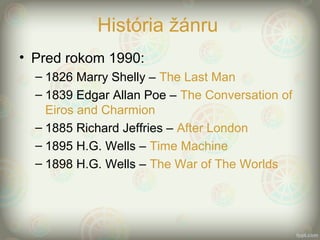 História žánru
• Pred rokom 1990:
– 1826 Marry Shelly – The Last Man
– 1839 Edgar Allan Poe – The Conversation of
Eiros and Charmion
– 1885 Richard Jeffries – After London
– 1895 H.G. Wells – Time Machine
– 1898 H.G. Wells – The War of The Worlds
 