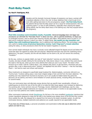 Post-Baby Pooch
by: Raul P. Rodriguez, M.D.


                            Genetics and the dramatic hormonal changes of pregnancy can leave a woman with
                            a localized collection of fat in the mid- to lower abdomen that is hard to get rid of,
                            even after getting back down to the pre-pregnancy weight– the Post-baby Pooch.
                            My patients tell me that this fatty pooch can be a cause for embarrassment (”Are you
                            expecting again?”) or lack of self-confidence, especially when wearing the tighter
                            fitting clothes, like the slinky black dress or the bathing suit, that they enjoyed before
                            the pregnancy.


Most folks nowadays want immediate results, if possible. Advanced Smartlipo laser and Vaser Lipo
procedures can eliminate the “Post baby Pooch” in about one hour, with no general anesthesia, no large scar,
no prolonged recovery, and no severe pain requiring narcotic pain killers. Most patients return to work in 3-4
days and to moderate exercise in about one week. In skilled hands, the results are also smoother and
tighter than with traditional liposuction, due to additional skin tightening effects. This technology is also
very useful to revise areas of previous liposuction, tummy- tuck (”dog-ears”), breast reduction
(along the sides), or other procedures where the fat has healed irregularly or unevenly.

Even normal weight individuals may have a curiously round volleyball-shaped fat deposit around and below the
navel that does not respond to proper diet and exercise. Abdominal exercises may tone the underlying rectus
abdominus (”six-pack”) muscles, but this will only flatten out the dome a bit, but not remove the overlying
“insulation.”

By the way, contrary to popular belief, any type of “spot reduction” exercise can only tone the underlying
muscles, but does virtually nothing for the overlying fat. Fatty stores reduce in size, whether they exist around
the waist or the big toe, when you burn more calories than what you put in your mouth. The body is then
forced to go to what I call the “Calorie Store,” your adipose (fat) tissue, to get fuel there. Hormones and your
genetics play a role in determining which “shelves” are depleted first and which “shelves” — like the Post-baby
Pooch — are hard to reach and remain well stocked.

Many treatments are designed to specifically target localized fat. Abdominoplasty, commonly referred to as
“tummy-tuck,” involves cutting away a new-moon shaped wedge of skin and fat from the lower abdomen. The
resulting scar may extend from hip bone to hip bone, but it can usually be hidden below the panty line.
Recovery can be painful, and there is strict limitation of certain physical activity, including lifting and exercise,
for several weeks.

There are noninvasive laser and alternate energy devices that use specific laser wavelengths, infrared, or
radiofrequency to shrink the size of the fat cells or to make the fatty tissue appear more compact by tightening
the overlying skin. Some common ones are Thermage, Accent, VelaSmooth and VelaShape, Lipo-Ex, iLipo,
and Zerona. Usually multiple treatments are required over several weeks or months to see appreciable results,
so you must have patience and realistic expectations.

Other noninvasive treatments include Mesotherapy for fat loss or the more simplified Lipodissolve injections that
contain ingredients designed to make the fat cells in the injected area release some of the fat that they contain.
Once outside the cells, the released fat is cleared from the area by the body’s lymphatic system. As with the
noninvasive devices, multiple treatments (and patience) are usually required to see appreciable results.

If you have any of these issues, a personal consultation and examination is the only way to determine which
options are best for you.
 