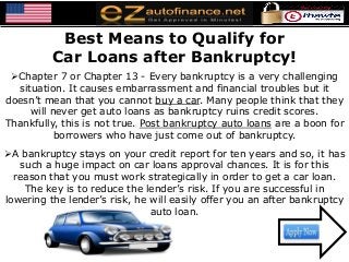 Best Means to Qualify for
Car Loans after Bankruptcy!
Chapter 7 or Chapter 13 - Every bankruptcy is a very challenging
situation. It causes embarrassment and financial troubles but it
doesn’t mean that you cannot buy a car. Many people think that they
will never get auto loans as bankruptcy ruins credit scores.
Thankfully, this is not true. Post bankruptcy auto loans are a boon for
borrowers who have just come out of bankruptcy.
A bankruptcy stays on your credit report for ten years and so, it has
such a huge impact on car loans approval chances. It is for this
reason that you must work strategically in order to get a car loan.
The key is to reduce the lender’s risk. If you are successful in
lowering the lender’s risk, he will easily offer you an after bankruptcy
auto loan.
 