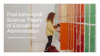 Post-behavioral
Science Theory
of Educational
Administration
AMENAH DIAMOND M. AMINTAO
 