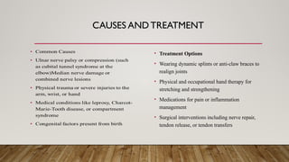 CAUSES AND TREATMENT
• Treatment Options
• Wearing dynamic splints or anti-claw braces to
realign joints
• Physical and occupational hand therapy for
stretching and strengthening
• Medications for pain or inflammation
management
• Surgical interventions including nerve repair,
tendon release, or tendon transfers
 