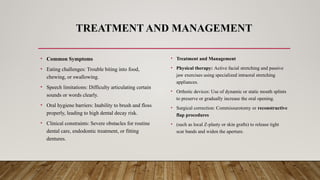 TREATMENT AND MANAGEMENT
• Common Symptoms
• Eating challenges: Trouble biting into food,
chewing, or swallowing.
• Speech limitations: Difficulty articulating certain
sounds or words clearly.
• Oral hygiene barriers: Inability to brush and floss
properly, leading to high dental decay risk.
• Clinical constraints: Severe obstacles for routine
dental care, endodontic treatment, or fitting
dentures.
• Treatment and Management
• Physical therapy: Active facial stretching and passive
jaw exercises using specialized intraoral stretching
appliances.
• Orthotic devices: Use of dynamic or static mouth splints
to preserve or gradually increase the oral opening.
• Surgical correction: Commissurotomy or reconstructive
flap procedures
• (such as local Z-plasty or skin grafts) to release tight
scar bands and widen the aperture.
 