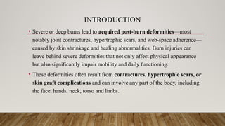 INTRODUCTION
• Severe or deep burns lead to acquired post-burn deformities—most
notably joint contractures, hypertrophic scars, and web-space adherence—
caused by skin shrinkage and healing abnormalities. Burn injuries can
leave behind severe deformities that not only affect physical appearance
but also significantly impair mobility and daily functioning.
• These deformities often result from contractures, hypertrophic scars, or
skin graft complications and can involve any part of the body, including
the face, hands, neck, torso and limbs.
 