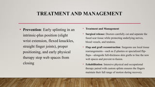 TREATMENT AND MANAGEMENT
• Prevention: Early splinting in an
intrinsic-plus position (slight
wrist extension, flexed knuckles,
straight finger joints), proper
positioning, and early physical
therapy stop web spaces from
closing
• Treatment and Management
• Surgical release: Doctors carefully cut and separate the
fused scar tissue while protecting underlying nerves,
blood vessels, and tendons.
• Flap and graft reconstruction: Surgeons use local tissue
rearrangements—such as Z-plasties or specialized flip-
flaps—alongside full-thickness skin grafts to line the new
web spaces and prevent re-fusion.
• Rehabilitation: Intensive physical and occupational
therapy paired with custom splints ensures the fingers
maintain their full range of motion during recovery.
 