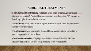SURGICAL TREATMENTS
• Scar Release (Contracture Release): Cuts open or removes tight scar
tissue over joints.Z-Plasty: Rearranges small skin flaps in a "Z" pattern to
break up tight lines and ease tension.
• Skin Grafts: Uses thin or thick layers of healthy skin from another body
site to cover raw areas.
• Flap Surgery: Moves muscle, fat, and blood vessels along with skin to
cover exposed tendons or bone.
• Gradual Distraction: Employs specialized external devices like the
Ilizarov method for severe, long-standing joint contractures
 