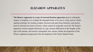 ILIZAROV APPARATUS
• The Ilizarov apparatus is a type of external fixation apparatus used in orthopedic
surgery to lengthen or to reshape the damaged bones of an arm or a leg; used as a limb-
sparing technique for treating complex fractures and open bone fractures; and used to
treat an infected non-union of bones, which cannot be surgically resolved. The Ilizarov
apparatus corrects angular deformity in a leg, corrects differences in the lengths of the
legs of the patient, and resolves osteopathic non- unions; further developments of the
Ilizarov apparatus progressed to the development of the Taylor Spatial Frame
 