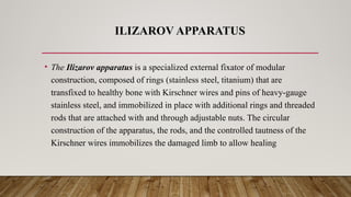 ILIZAROV APPARATUS
• The Ilizarov apparatus is a specialized external fixator of modular
construction, composed of rings (stainless steel, titanium) that are
transfixed to healthy bone with Kirschner wires and pins of heavy-gauge
stainless steel, and immobilized in place with additional rings and threaded
rods that are attached with and through adjustable nuts. The circular
construction of the apparatus, the rods, and the controlled tautness of the
Kirschner wires immobilizes the damaged limb to allow healing
 