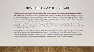 BONE DEFORMATION REPAIR
• The Ilizarov apparatus corrects deformed bones by way of the process of distraction osteogenesis, which reproduces
bone tissues. After an initial surgery during which the bone to repair is fractured, and the apparatus is attached to the limb of
the patient; once the fracture has been immobilised, the bone tissues begin to grow and eventually bridge the fracture with new
bone. In the course of the osteogenesis process, the bone grows and the physician extends the rods of the Ilizarov apparatus to
increase the space between the rings at each end of the apparatus.
• As the rings are installed at and connected to the opposite ends of the fracture site, the adjustment, done four times a day,
separates the healing fracture by approximately one millimeter per day; in due course, the millimetric adjustments lengthen the
bone of the damaged limb.
• Upon completing the bone-lengthening phase of treatment, the Ilizarov apparatus remains emplace for a period of osteopathic
consolidation, the ossification of the regenerated bone tissues. Using crutches, the patient is able to bear weight on the
damaged limb; once healed, the patient undergoes a second surgery to remove the Ilizarov apparatus from the repaired limb.
The result of the Ilizarov surgical treatment is a limb that is much longer than before the medical treatment.
 