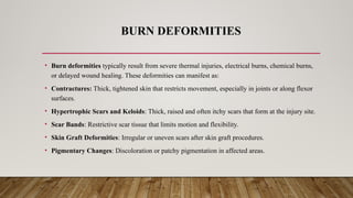 BURN DEFORMITIES
• Burn deformities typically result from severe thermal injuries, electrical burns, chemical burns,
or delayed wound healing. These deformities can manifest as:
• Contractures: Thick, tightened skin that restricts movement, especially in joints or along flexor
surfaces.
• Hypertrophic Scars and Keloids: Thick, raised and often itchy scars that form at the injury site.
• Scar Bands: Restrictive scar tissue that limits motion and flexibility.
• Skin Graft Deformities: Irregular or uneven scars after skin graft procedures.
• Pigmentary Changes: Discoloration or patchy pigmentation in affected areas.
 