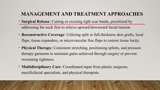 MANAGEMENT AND TREATMENT APPROACHES
• Surgical Release: Cutting or excising tight scar bands, prioritized by
addressing the neck first to relieve upward/downward facial tension.
• Reconstructive Coverage: Utilizing split or full-thickness skin grafts, local
flaps, tissue expanders, or microvascular free flaps to restore tissue laxity.
• Physical Therapy: Consistent stretching, positioning splints, and pressure
therapy garments to maintain gains achieved through surgery or prevent
worsening tightness.
• Multidisciplinary Care: Coordinated input from plastic surgeons,
maxillofacial specialists, and physical therapists.
 