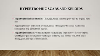 HYPERTROPHIC SCARS AND KELOIDS
• Hypertrophic scars and keloids: Thick, red, raised scars that grow past the original burn
line
• Hypertrophic scars and keloids are thick, raised fibrous growths caused by abnormal
healing after deep dermal burn injuries.
• Hypertrophic scars stay within the burn boundaries and often improve slowly, whereas
keloids grow past the original wound edges and rarely fade on their own. Both cause
itching, pain, and tight joint movement.
 