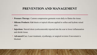 PREVENTION AND MANAGEMENT
• Pressure Therapy: Custom compression garments worn daily to flatten the tissue.
• Silicone Products: Gel sheets or topical silicone applied to soften and hydrate raised
skin.
• Injections: Steroid shots (corticosteroids) injected into the scar to lower inflammation
and shrink tissue.
• Advanced Care: Laser treatment, cryotherapy, or surgical revision if movement is
blocked.
 