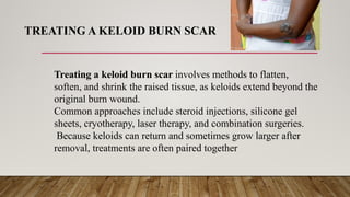 TREATING A KELOID BURN SCAR
Treating a keloid burn scar involves methods to flatten,
soften, and shrink the raised tissue, as keloids extend beyond the
original burn wound.
Common approaches include steroid injections, silicone gel
sheets, cryotherapy, laser therapy, and combination surgeries.
Because keloids can return and sometimes grow larger after
removal, treatments are often paired together
 