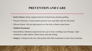 PREVENTION AND CARE
• Early Closure: Quick surgical removal of dead tissue and skin grafting.
• Pressure Garments: Custom elastic pressure wear used daily after the skin heals.
• Silicone Sheets: Soft gel pads placed over the skin to flatten raised tissue.
• Medical Treatments
• Steroid Shots: Medicine injected into the scar to lower swelling.Laser Therapy: Light
treatments to fade redness, flatten tissue, and stop itching.
• Surgery: Cutting out the scar, often paired with other treatments to stop it from returning
 