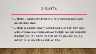 Z-PLASTY:
• Z-plasty: Changing the direction of skin tension to relax tight
scars in small areas.
• Z-plasty is a plastic surgery method used to fix tight burn scars.
A doctor makes a Z-shaped cut over the tight scar and swaps the
skin triangles. This makes the tight scar longer, eases pulling,
and moves the scar into natural skin folds
 