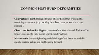 COMMON POST-BURN DEFORMITIES
• Contractures: Tight, thickened bands of scar tissue that cross joints,
restricting movement (e.g., locking the elbow, knee, or neck in a bent
position).
• Claw Hand Deformity: Hyperextension of the knuckles and flexion of the
finger joints due to tight dorsal scarring and swelling.
• Microstomia: Severe tightening and shrinking of the tissue around the
mouth, making eating and oral hygiene difficult.
 