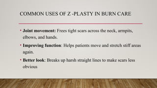 COMMON USES OF Z -PLASTY IN BURN CARE
• Joint movement: Frees tight scars across the neck, armpits,
elbows, and hands.
• Improving function: Helps patients move and stretch stiff areas
again.
• Better look: Breaks up harsh straight lines to make scars less
obvious
 