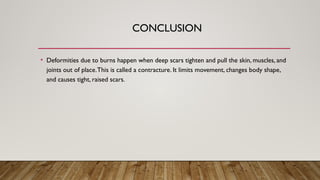 CONCLUSION
• Deformities due to burns happen when deep scars tighten and pull the skin, muscles, and
joints out of place.This is called a contracture. It limits movement, changes body shape,
and causes tight, raised scars.
 