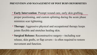 PREVENTION AND MANAGEMENT OF POST BURN DEFORMITIES
• Early Intervention: Prompt wound care, early skin grafting,
proper positioning, and custom splinting during the acute phase
minimize scar tightening.
• Therapy: Aggressive physical and occupational therapy keeps
joints flexible and stretches healing skin.
• Surgical Release: Reconstructive surgery—including scar
release, skin grafts, or flap covers—is often required to restore
movement and function.
 