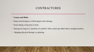 CONTRACTURES
• Causes and Risks
• Deep second-degree or third-degree skin damage.
• Scars taking a long time to heal.
• Staying too long in a "position of comfort" (like curled up) rather than a straight position.
• Skipping physical therapy or splinting
 