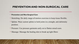 PREVENTION AND NON-SURGICAL CARE
• Prevention and Non-Surgical Care
• Stretching: Do daily range-of-motion exercises to keep tissue flexible.
• Splints: Wear custom splints to hold joints in a straight, anti-deformity
position.
• Pressure: Use pressure garments early on to flatten raised scars.
• Massage: Massage the healing skin to break up tight fibers
 