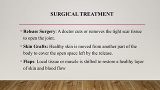 SURGICAL TREATMENT
• Release Surgery: A doctor cuts or removes the tight scar tissue
to open the joint.
• Skin Grafts: Healthy skin is moved from another part of the
body to cover the open space left by the release.
• Flaps: Local tissue or muscle is shifted to restore a healthy layer
of skin and blood flow
 