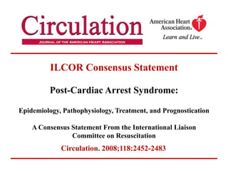 ILCOR Consensus StatementPost-Cardiac Arrest Syndrome: Epidemiology, Pathophysiology, Treatment, and PrognosticationA Consensus Statement From the International Liaison Committee on Resuscitation,[object Object],Circulation. 2008;118:2452-2483,[object Object]
