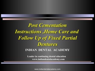 Post CementationPost Cementation
Instructions ,Home Care andInstructions ,Home Care and
Follow Up of Fixed PartialFollow Up of Fixed Partial
DenturesDentures
INDIAN DENTAL ACADEMY
Leader in continuing dental education
www.indiandentalacademy.com
www.indiandentalacademy.com
 