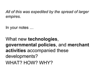 All of this was expedited by the spread of larger
empires.
In your notes …

What new technologies,
governmental policies, and merchant
activities accompanied these
developments?
WHAT? HOW? WHY?

 