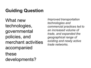 Guiding Question
What new
technologies,
governmental
policies, and
merchant activities
accompanied
these
developments?

Improved transportation
technologies and
commercial practices led to
an increased volume of
trade, and expanded the
geographical range of
existing and newly active
trade networks.

 