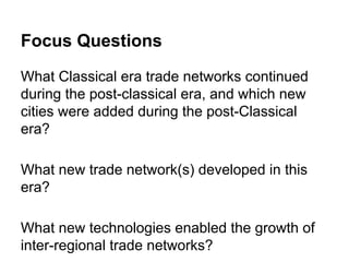 Focus Questions
What Classical era trade networks continued
during the post-classical era, and which new
cities were added during the post-Classical
era?
What new trade network(s) developed in this
era?
What new technologies enabled the growth of
inter-regional trade networks?

 