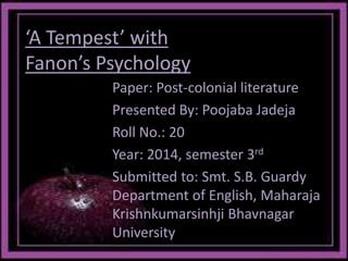 ‘A Tempest’ with 
Fanon’s Psychology 
Paper: Post-colonial literature 
Presented By: Poojaba Jadeja 
Roll No.: 20 
Year: 2014, semester 3rd 
Submitted to: Smt. S.B. Guardy 
Department of English, Maharaja 
Krishnkumarsinhji Bhavnagar 
University 
 