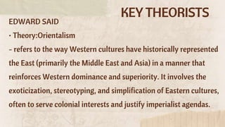 KEY THEORISTS
EDWARD SAID
• Theory:Orientalism
- refers to the way Western cultures have historically represented
the East (primarily the Middle East and Asia) in a manner that
reinforces Western dominance and superiority. It involves the
exoticization, stereotyping, and simplification of Eastern cultures,
often to serve colonial interests and justify imperialist agendas.
 