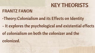 KEY THEORISTS
FRANTZ FANON
•Theory:Colonialism and its Effects on Identity
- It explores the psychological and existential effects
of colonialism on both the colonizer and the
colonized.
 