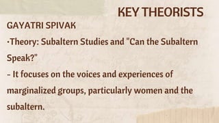 KEY THEORISTS
GAYATRI SPIVAK
•Theory: Subaltern Studies and "Can the Subaltern
Speak?"
- It focuses on the voices and experiences of
marginalized groups, particularly women and the
subaltern.
 