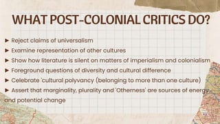 WHAT POST-COLONIALCRITICS DO?
► Reject claims of universalism
► Examine representation of other cultures
► Show how literature is silent on matters of imperialism and colonialism
► Foreground questions of diversity and cultural difference
► Celebrate 'cultural polyvancy (belonging to more than one culture)
► Assert that marginality, plurality and 'Otherness' are sources of energy
and potential change
 