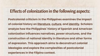 Effectsof colonizationin the followingaspects:
Postcolonial criticism in the Philippines examines the impact
of colonial history on literature, culture, and identity. Scholars
analyze how the Philippines' history of Spanish and American
colonization influences narratives, power structures, and the
construction of national identity in literature and other forms
of expression. This approach aims to deconstruct colonial
ideologies and explore the complexities of postcolonial
experiences in the Filipino context.
 