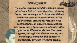 The plot revolves around Crisostomo Ibarra,
mixed-race heir of a wealthy clan, returning
home after seven years in Europe and filled
with ideas on how to better the lot of his
countrymen. Striving for reforms, he is
confronted by an abusive ecclesiastical
hierarchy and a Spanish civil administration
by turns indifferent and cruel. The novel
suggests, through plot developments, that
meaningful change in this context is
exceedingly difficult, if not impossible.
 
