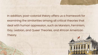 In addition, post-colonial theory offers us a framework for
examining the similarities among all critical theories that
deal with human oppression, such as Marxism, Feminism,
Gay, Lesbian, and Queer Theories, and African American
Theory.
 