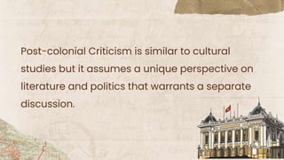 Post-colonial Criticism is similar to cultural
studies but it assumes a unique perspective on
literature and politics that warrants a separate
discussion.
 