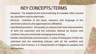 KEY CONCEPTS/TERMS
• Diaspora: The displacement and scattering of a people, often caused
by colonialism and its aftermath.
• Mimicry: Imitation of the dress, manners, and language of the
dominant culture by the oppressed one. (Bhabha)
• Hybridity/Syncretism: The quality of cultures that have characteristics
of both the colonizers and the colonized. Marked by tension and
conflicts, they are continually changing and evolving.
• Double vision/Double consciousness: A sense of being part of both the
colonized and the colonizing cultures, with all the conflicts and
contrasts that involves. It is characteristic of indigenous peoples and
later settlers.
 