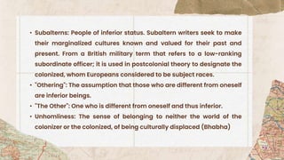 • Subalterns: People of inferior status. Subaltern writers seek to make
their marginalized cultures known and valued for their past and
present. From a British military term that refers to a low-ranking
subordinate officer; it is used in postcolonial theory to designate the
colonized, whom Europeans considered to be subject races.
• "Othering": The assumption that those who are different from oneself
are inferior beings.
• "The Other": One who is different from oneself and thus inferior.
• Unhomliness: The sense of belonging to neither the world of the
colonizer or the colonized, of being culturally displaced (Bhabha)
 
