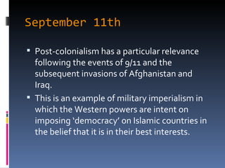 September 11th Post-colonialism has a particular relevance following the events of 9/11 and the subsequent invasions of Afghanistan and Iraq. This is an example of military imperialism in which the Western powers are intent on imposing ‘democracy’ on Islamic countries in the belief that it is in their best interests. 