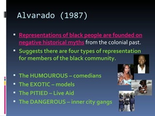 Alvarado (1987) Representations of black people are founded on negative historical myths  from the colonial past. Suggests there are four types of representation for members of the black community. The HUMOUROUS – comedians The EXOTIC – models The PITIED – Live Aid The DANGEROUS – inner city gangs 