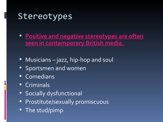 Stereotypes Positive and negative stereotypes are often seen in contemporary British media. Musicians – jazz, hip-hop and soul Sportsmen and women Comedians Criminals Socially dysfunctional Prostitute/sexually promiscuous The stud/pimp 
